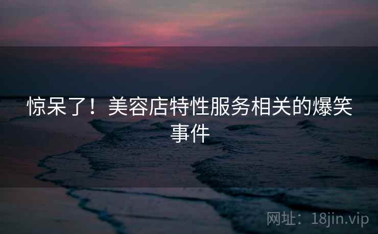 惊呆了！美容店特性服务相关的爆笑事件