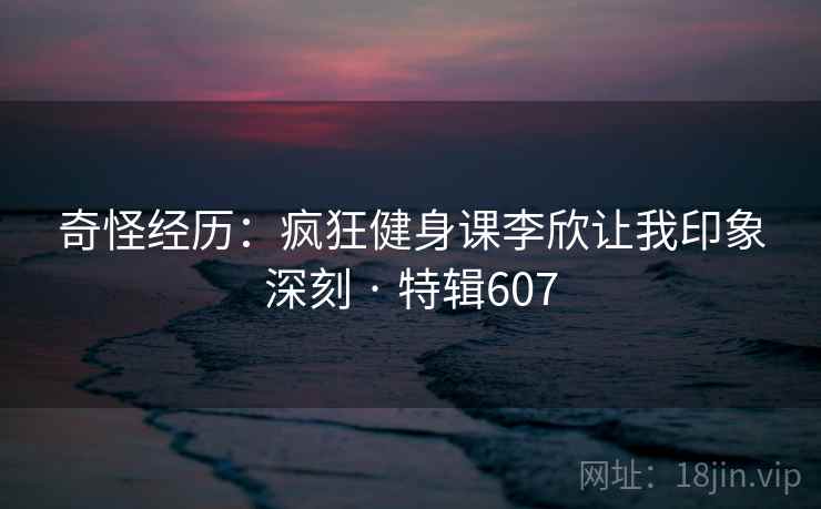 奇怪经历：疯狂健身课李欣让我印象深刻 · 特辑607