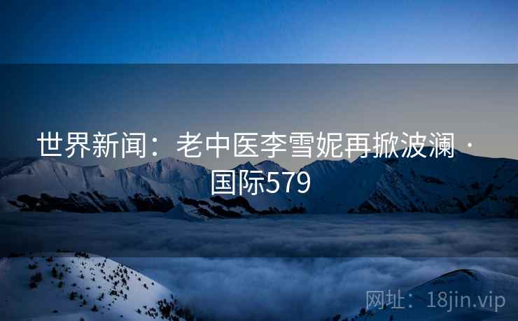 世界新闻：老中医李雪妮再掀波澜 · 国际579