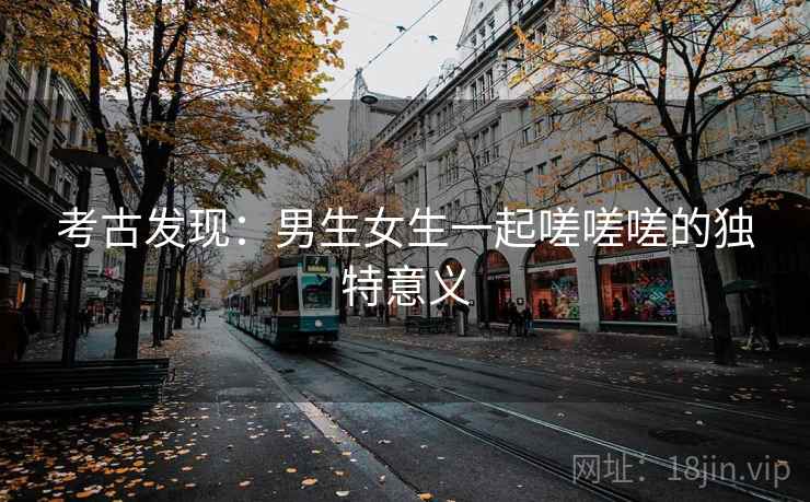 考古发现：男生女生一起嗟嗟嗟的独特意义