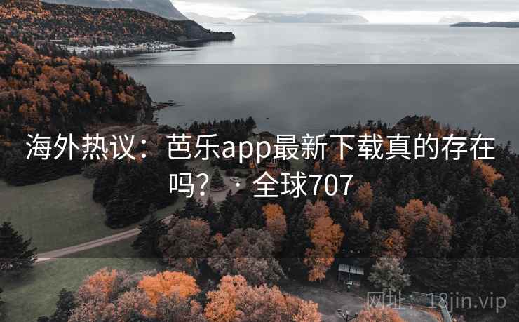 海外热议：芭乐app最新下载真的存在吗？ · 全球707